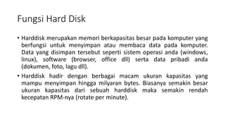 Fungsi Hard Disk
• Harddisk merupakan memori berkapasitas besar pada komputer yang
berfungsi untuk menyimpan atau membaca data pada komputer.
Data yang disimpan tersebut seperti sistem operasi anda (windows,
linux), software (browser, office dll) serta data pribadi anda
(dokumen, foto, lagu dll).
• Harddisk hadir dengan berbagai macam ukuran kapasitas yang
mampu menyimpan hingga milyaran bytes. Biasanya semakin besar
ukuran kapasitas dari sebuah harddisk maka semakin rendah
kecepatan RPM-nya (rotate per minute).
 