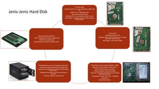 ATA/IDE(1980)
-standart interface 16 bit bus pada tahun 1986 untuk
PC
-terakhir ATA-7 dikenalkan 2001
-satu kabel bebrapa hardisk
Kelebihan ATA : kuat, tahan lama, lebih murah
Kekurangan : kecepatan transfer lambat, panjang
kabel terbatas
SATA (2002)
-perkembangan dari ATA
Kelebihan SATA: lebih cepat dari ATA, instalasi
sederhana, lebih ramping
Kekurangan : lebih mahal sedikit
SCSI/Small Computer System Interface (1980)
-digunakan untuk koneksi ke dalam server
Karena transfer speed yang tinggi
-menghubungakan banyak perangkat
- Pada 2001 dikenalkan SAS/SCSI secara parallel
dan SCSI ultra 320
- Keunggulan SAS dari SCSI ultra : Fullduplex
- Kelemahan :
Speed lebih lambat
RAID/Redudancy Array of Independet Disk(1978)
- Kumpulan hardisk yang ditumpuk menjadi satu
-tujuannya meningkatkan keandalan informasi dalam
lahan bisnis
- Kapasitas yang besar menjamin data dapat di
perbaiki
- mirroring, Stripping, fault tolerance
SSD/Solid State Drive(2010)
- Tidak menggunakan piringan magnetik lagi
- Kelebihan sangat banyak
-Kekurangan hanya satu yaitu lebih mahal
Jenis-Jenis Hard Disk
 