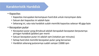 • Kapasitas
• Kapasitas merupakan kemampuan hard disk untuk menyimpan data
• Satuan dari kapasitas ini adalah byte
• Sekarang ini, rata-rata harddisk sudah memiliki kapasitas sebesar 40 giga byte
• Kecepatan putar
• Kecepatan putar yang dimaksud adalah berapakah kecepatan berputarnya
piringan harddisk (platter) per menit
• Satuan kecepatan putar ini adalah rpm (rotation per minutes)
• Setiap hard disk memiliki kecepatan putar yang bervariasi
• Harddisk sekarang putarannya sudah sampai 15000 rpm
Karakteristik Harddisk
 