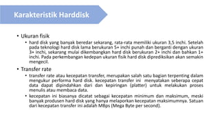• Ukuran fisik
• hard disk yang banyak beredar sekarang, rata-rata memiliki ukuran 3,5 inchi. Setelah
pada teknologi hard disk lama berukuran 5+ inchi punah dan berganti dengan ukuran
3+ inchi, sekarang mulai dikembangkan hard disk berukuran 2+ inchi dan bahkan 1+
inchi. Pada perkembangan kedepan ukuran fisik hard disk diprediksikan akan semakin
mengecil.
• Transfer rate
• transfer rate atau kecepatan transfer, merupakan salah satu bagian terpenting dalam
mengukur performa hard disk. kecepatan transfer ini menyatakan seberapa cepat
data dapat dipindahkan dari dan kepiringan (platter) untuk melakukan proses
menulis atau membaca data.
• kecepatan ini biasanya dicatat sebagai kecepatan minimum dan maksimum, meski
banyak produsen hard disk yang hanya melaporkan kecepatan maksimumnya. Satuan
dari kecepatan transfer ini adalah MBps (Mega Byte per second).
Karakteristik Harddisk
 
