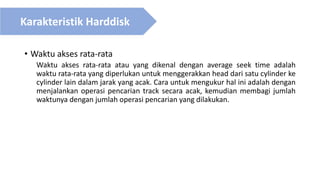 • Waktu akses rata-rata
Waktu akses rata-rata atau yang dikenal dengan average seek time adalah
waktu rata-rata yang diperlukan untuk menggerakkan head dari satu cylinder ke
cylinder lain dalam jarak yang acak. Cara untuk mengukur hal ini adalah dengan
menjalankan operasi pencarian track secara acak, kemudian membagi jumlah
waktunya dengan jumlah operasi pencarian yang dilakukan.
Karakteristik Harddisk
 