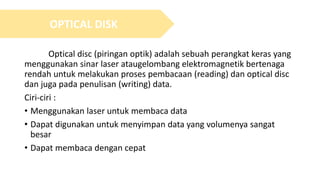 Optical disc (piringan optik) adalah sebuah perangkat keras yang
menggunakan sinar laser ataugelombang elektromagnetik bertenaga
rendah untuk melakukan proses pembacaan (reading) dan optical disc
dan juga pada penulisan (writing) data.
Ciri-ciri :
• Menggunakan laser untuk membaca data
• Dapat digunakan untuk menyimpan data yang volumenya sangat
besar
• Dapat membaca dengan cepat
OPTICAL DISK
 