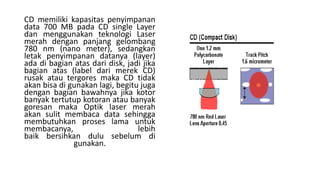 CD memiliki kapasitas penyimpanan
data 700 MB pada CD single Layer
dan menggunakan teknologi Laser
merah dengan panjang gelombang
780 nm (nano meter), sedangkan
letak penyimpanan datanya (layer)
ada di bagian atas dari disk, jadi jika
bagian atas (label dari merek CD)
rusak atau tergores maka CD tidak
akan bisa di gunakan lagi, begitu juga
dengan bagian bawahnya jika kotor
banyak tertutup kotoran atau banyak
goresan maka Optik laser merah
akan sulit membaca data sehingga
membutuhkan proses lama untuk
membacanya, lebih
baik bersihkan dulu sebelum di
gunakan.
 