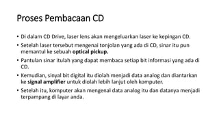 Proses Pembacaan CD
• Di dalam CD Drive, laser lens akan mengeluarkan laser ke kepingan CD.
• Setelah laser tersebut mengenai tonjolan yang ada di CD, sinar itu pun
memantul ke sebuah optical pickup.
• Pantulan sinar itulah yang dapat membaca setiap bit informasi yang ada di
CD.
• Kemudian, sinyal bit digital itu diolah menjadi data analog dan diantarkan
ke signal amplifier untuk diolah lebih lanjut oleh komputer.
• Setelah itu, komputer akan mengenal data analog itu dan datanya menjadi
terpampang di layar anda.
 