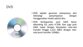 DVD
• DVD adalah generasi selanjutnya dari
teknologi penyimpanan dengan
menggunakan media optical disc.
• DVD berkapasitas jauh lebih besar
dibanding CD, yaitu 4.7GB. Dan juga jauh
lebih cepat dengan Kecepatan rata-rata
transfer hingga 1,321 MB/s dengan rata-
rata burst transfer 12MB/s.
 