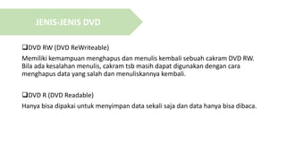 DVD RW (DVD ReWriteable)
Memiliki kemampuan menghapus dan menulis kembali sebuah cakram DVD RW.
Bila ada kesalahan menulis, cakram tsb masih dapat digunakan dengan cara
menghapus data yang salah dan menuliskannya kembali.
DVD R (DVD Readable)
Hanya bisa dipakai untuk menyimpan data sekali saja dan data hanya bisa dibaca.
JENIS-JENIS DVD
 