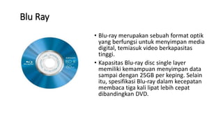 Blu Ray
• Blu-ray merupakan sebuah format optik
yang berfungsi untuk menyimpan media
digital, temiasuk video berkapasitas
tinggi.
• Kapasitas Blu-ray disc single layer
memiliki kemampuan menyimpan data
sampai dengan 25GB per keping. Selain
itu, spesifikasi Blu-ray dalam kecepatan
membaca tiga kali lipat lebih cepat
dibandingkan DVD.
 