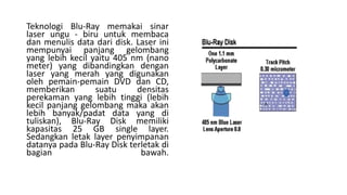 Teknologi Blu-Ray memakai sinar
laser ungu - biru untuk membaca
dan menulis data dari disk. Laser ini
mempunyai panjang gelombang
yang lebih kecil yaitu 405 nm (nano
meter) yang dibandingkan dengan
laser yang merah yang digunakan
oleh pemain-pemain DVD dan CD,
memberikan suatu densitas
perekaman yang lebih tinggi (lebih
kecil panjang gelombang maka akan
lebih banyak/padat data yang di
tuliskan), Blu-Ray Disk memiliki
kapasitas 25 GB single layer.
Sedangkan letak layer penyimpanan
datanya pada Blu-Ray Disk terletak di
bagian bawah.
 