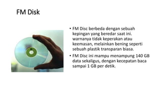 FM Disk
• FM Disc berbeda dengan sebuah
kepingan yang beredar saat ini.
warnanya tidak keperakan atau
keemasan, melainkan bening seperti
sebuah plastik transparan biasa.
• FM Disc ini mampu menampung 140 GB
data sekaligus, dengan kecepatan baca
sampai 1 GB per detik.
 