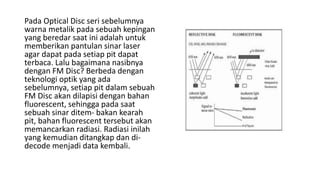 Pada Optical Disc seri sebelumnya
warna metalik pada sebuah kepingan
yang beredar saat ini adalah untuk
memberikan pantulan sinar laser
agar dapat pada setiap pit dapat
terbaca. Lalu bagaimana nasibnya
dengan FM Disc? Berbeda dengan
teknologi optik yang ada
sebelumnya, setiap pit dalam sebuah
FM Disc akan dilapisi dengan bahan
fluorescent, sehingga pada saat
sebuah sinar ditem- bakan kearah
pit, bahan fluorescent tersebut akan
memancarkan radiasi. Radiasi inilah
yang kemudian ditangkap dan di-
decode menjadi data kembali.
 