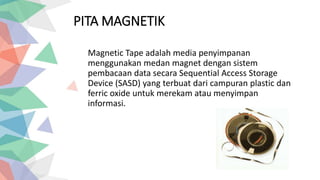 PITA MAGNETIK
Magnetic Tape adalah media penyimpanan
menggunakan medan magnet dengan sistem
pembacaan data secara Sequential Access Storage
Device (SASD) yang terbuat dari campuran plastic dan
ferric oxide untuk merekam atau menyimpan
informasi.
 