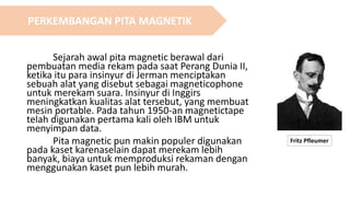 Sejarah awal pita magnetic berawal dari
pembuatan media rekam pada saat Perang Dunia II,
ketika itu para insinyur di Jerman menciptakan
sebuah alat yang disebut sebagai magneticophone
untuk merekam suara. Insinyur di Inggirs
meningkatkan kualitas alat tersebut, yang membuat
mesin portable. Pada tahun 1950-an magnetictape
telah digunakan pertama kali oleh IBM untuk
menyimpan data.
Pita magnetic pun makin populer digunakan
pada kaset karenaselain dapat merekam lebih
banyak, biaya untuk memproduksi rekaman dengan
menggunakan kaset pun lebih murah.
Fritz Pfleumer
PERKEMBANGAN PITA MAGNETIK
 