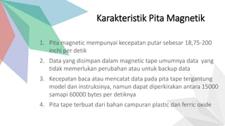 1. Pita magnetic mempunyai kecepatan putar sebesar 18,75-200
inchi per detik
2. Data yang disimpan dalam magnetic tape umumnya data yang
tidak memerlukan perubahan atau untuk backup data
3. Kecepatan baca atau mencatat data pada pita tape tergantung
model dan instruksinya, namun dapat diperkirakan antara 15000
samapi 60000 bytes per detiknya
4. Pita tape terbuat dari bahan campuran plastic dan ferric oxide
Karakteristik Pita Magnetik
 