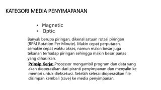 KATEGORI MEDIA PENYIMAPANAN
• Magnetic
• Optic
Banyak berupa piringan, dikenal satuan rotasi piringan
(RPM Rotation Per Minute). Makin cepat perputaran,
semakin cepat waktu akses, namun makin besar juga
tekanan terhadap piringan sehingga makin besar panas
yang dihasilkan.
Prinsip Kerja: Processor mengambil program dan data yang
akan dioperasikan dari piranti penyimpanan dan menyalin ke
memori untuk dieksekusi. Setelah selesai dioperasikan file
disimpan kembali (save) ke media penyimpanan.
 