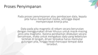 Pada proses penyimpanan atau pembacaan data, kepala
pita harus menyentuh media, sehingga dapat
mempercepat kinerja pita.
Data pada pita magnetic di rekam secara berurutan
dengan menggunakan driver khusus untuk masik-masing
jenis pita magnetic. Karena perekaman dilakukan secara
bersamaan, maka untuk mengakses data yang kebetulan
terletak di tengah, driver terpaksa harus memutar
gulungan pita, hingga head mencapai tempat data
tersebut.
Proses Penyimpanan
 