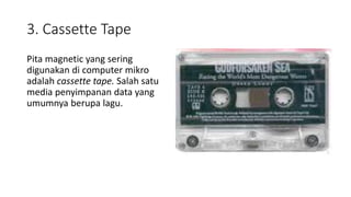 3. Cassette Tape
Pita magnetic yang sering
digunakan di computer mikro
adalah cassette tape. Salah satu
media penyimpanan data yang
umumnya berupa lagu.
 