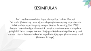 KESIMPULAN
Dari pembahasan diatas dapat disimpulkan bahwa Memori
Sekunder (Secondary memori) adalah penyimpanan yang terpisah atau
tidak berhubungan langsung dengan Central Processing Unit (CPU).
Memori sekunder digunakan untuk menyimpan atau menampung data
yang lebih besar dan permanen, bisa juga dikatakan sebagai back-up dari
memori utama. Memori sekunder juga disebut juga penyimpanan external
(External Storage).
 