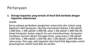 Pertanyaan
1. Kenapa kapasitas yang tertulis di Hard Disk berbeda dengan
kapasitas sebenarnya.
Jawab:
Karna adanya perbedaan pengertian antara kita dan sistem yang
dipahami oleh komputer. Jika kita memahami bahwa 1 KB adalah
1.000 bita, 1 MB adalah 1.000 KB, adan 1 GB adalah 1.000 Mb dll,
tetapi komputer bukan seperti itu cara memahaminya. Komputer
membaca memori dalam hitungan biner, yang mana 1 KB adalah
1.024 bita, 1 MB adalah 1.024 KB, dan 1 GB adalah 1.024 MB dan
seterusnya. Dan juga, ada kapasitas dari Hard Disk digunakan untuk
penyimpanan sistem hard disk itu sendiri.
 