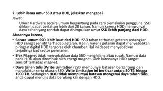 2. Lebih lama umur SSD atau HDD, jelaskan mengapa?
Jawab :
Umur Hardware secara umum bergantung pada cara pemakaian pengguna. SSD
diklaim dapat bertahan lebih dari 20 tahun. Namun karena HDD mempunyai
daya tahan yang rendah dapat disimpulkan umur SSD lebih panjang dari HDD.
Alasannya karena,
• Secara umum SSD lebih kuat dari HDD. SSD tahan terhadap getaran sedangkan
HDD sangat sensitif terhadap getaran. Hal ini karena getaran dapat menyebabkan
piringan digital HDD tergores oleh chamber. Hal ini dapat menyebabkan
terjadinya bad sector permanen.
• Efek Magnet tidak menyebabkan data SSD menghilang atau rusak. Namun data
pada HDD akan dirombak oleh energi magnet. Oleh karenanya HDD sangat
sensitif terhadap magnet.
• Daya tahan tulis (Write Limitation) SSD mempunyai batasan bergantung dari
manufaktur serta ukuran SSD. Write Limitation ini berkisar antara 50 TB hingga
1000 TB. Sedangkan HDD tidak mempunyai batasan mengenai daya tahan tulis,
anda dapat menulis data berulang kali dengan HDD.
 