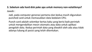 3. Sebelum ada hard disk pake apa untuk memory non-volatilenya?
Jawab :
Jadi, pada computer generasi pertama dan kedua masih digunakan
punched card untuk memasukkan data kedalam CPU.
Punch card adalah selembar kertas kaku yang berisi baik perintah
untuk mengendalikan mesin otomatis atau data untuk aplikasi
pengolah data. Kedua perintah data yang diwakili oleh ada atau tidak
adanya lubang di posisi yang telah ditentukan.
 