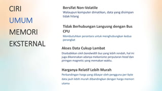 Bersifat Non-Volatile
Walaupun komputer dimatikan, data yang disimpan
tidak hilang
Tidak Berhubungan Langusng dengan Bus
CPU
Membutuhkan perantara untuk menghubungkan kedua
perangkat
Akses Data Cukup Lambat
Disebabkkan oleh bandwidth bus yang lebih rendah, hal ini
juga dikarenakan adanya mekanisme perputaran head dan
piringan magnetic yang memakan waktu.
CIRI
UMUM
MEMORI
EKSTERNAL
Harganya Relatif Lebih Murah
Perbandingan harga yang dibayar oleh pengguna per-byte
data jauh lebih murah dibandingkan dengan harga memori
utama
 