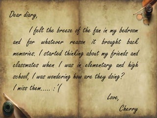 Dear diary,
        I felt the breeze of the fan in my bedroom
 and for whatever reason it brought back
 memories. I started thinking about my friends and
 classmates when I was in elementary and high
 school, I was wondering how are they doing?
 I miss them.. :(
                                       Love,
                                            Cherry
 
