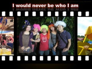 I would never be who I am
 