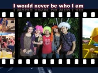 I would never be who I am
 