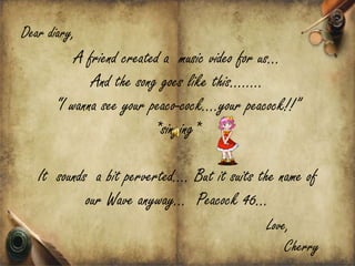Dear diary,
          A friend created a music video for us
             And the song goes like this..
      I wanna see your peaco-cock.your peacock!!
                         *singing*

   It sounds a bit perverted. But it suits the name of
            our Wave anyway Peacock 46
                                             Love,
                                                 Cherry
 