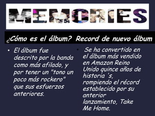 ¿Cómo es el álbum? Record de nuevo álbum
• El álbum fue

descrito por la banda
como más afilado, y
por tener un "tono un
poco más rockero"
que sus esfuerzos
anteriores.

• Se ha convertido en

el álbum más vendido
en Amazon Reino
Unido quince años de
historia 's,
rompiendo el récord
establecido por su
anterior
lanzamiento, Take
Me Home.

 