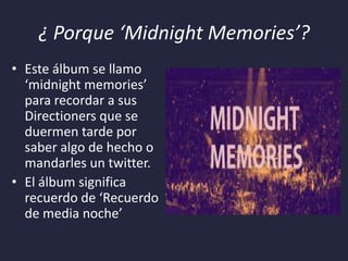 ¿ Porque ‘Midnight Memories’?
• Este álbum se llamo
‘midnight memories’
para recordar a sus
Directioners que se
duermen tarde por
saber algo de hecho o
mandarles un twitter.
• El álbum significa
recuerdo de ‘Recuerdo
de media noche’

 