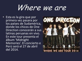 Where we are
• Esta es la gira que por
primera vez pasara por
los países de Sudamérica,
donde los chicos de One
Direction conocerán a sus
latinas peruanas en vivo.
En este tour presenta el
álbum ‘Midnight
Memories’. El concierto e
Perú será el 27 de abril
del 2014.

 