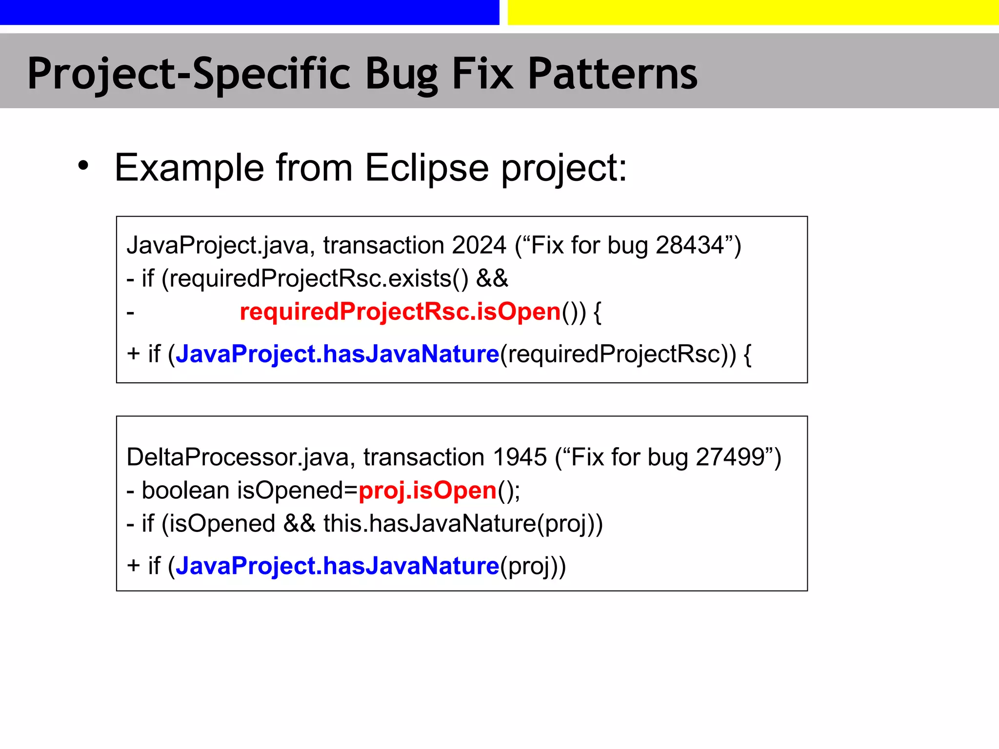 Example from Eclipse project: JavaProject.java, transaction 2024 (“Fix for bug 28434”) - if (requiredProjectRsc.exists() && -  requiredProjectRsc.isOpen ()) { + if ( JavaProject.hasJavaNature (requiredProjectRsc)) { DeltaProcessor.java, transaction 1945 (“Fix for bug 27499”) - boolean isOpened= proj.isOpen (); - if (isOpened && this.hasJavaNature(proj)) + if ( JavaProject.hasJavaNature (proj)) Project-Specific Bug Fix Patterns 