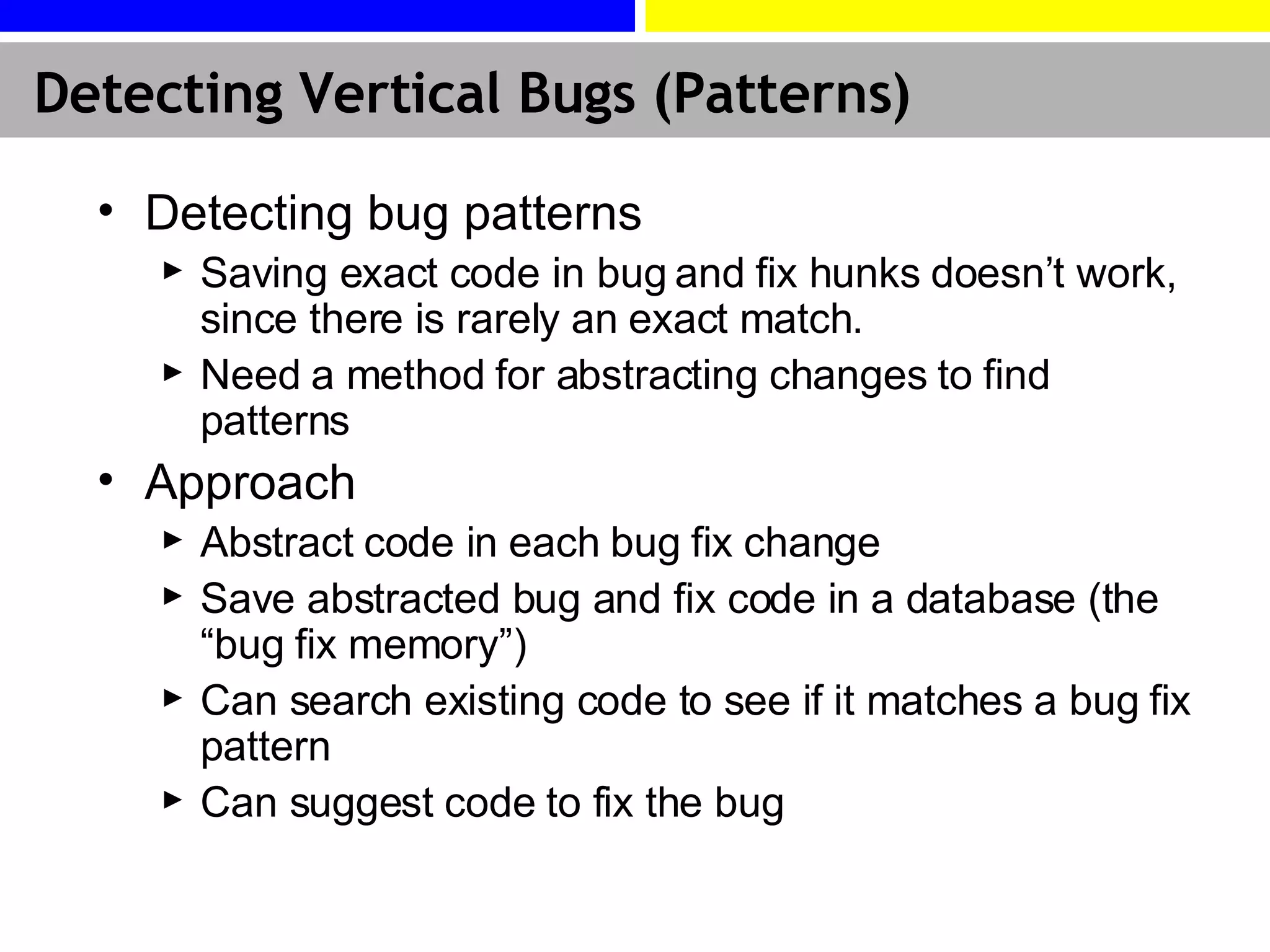 Detecting Vertical Bugs (Patterns) Detecting bug patterns Saving exact code in bug and fix hunks doesn’t work, since there is rarely an exact match. Need a method for abstracting changes to find patterns Approach Abstract code in each bug fix change Save abstracted bug and fix code in a database (the “bug fix memory”) Can search existing code to see if it matches a bug fix pattern Can suggest code to fix the bug 