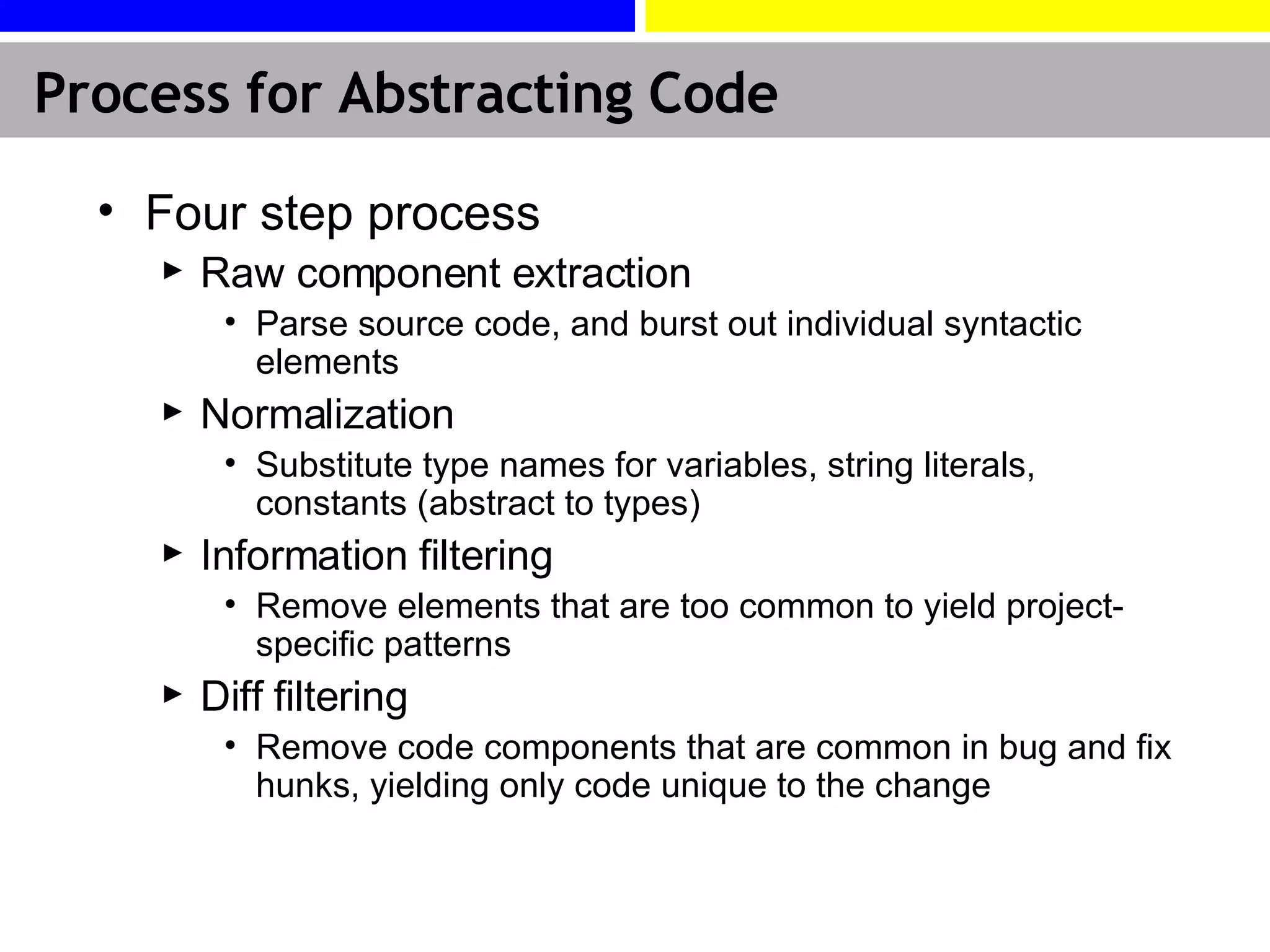 Process for Abstracting Code Four step process Raw component extraction Parse source code, and burst out individual syntactic elements Normalization Substitute type names for variables, string literals, constants (abstract to types) Information filtering Remove elements that are too common to yield project-specific patterns Diff filtering Remove code components that are common in bug and fix hunks, yielding only code unique to the change 