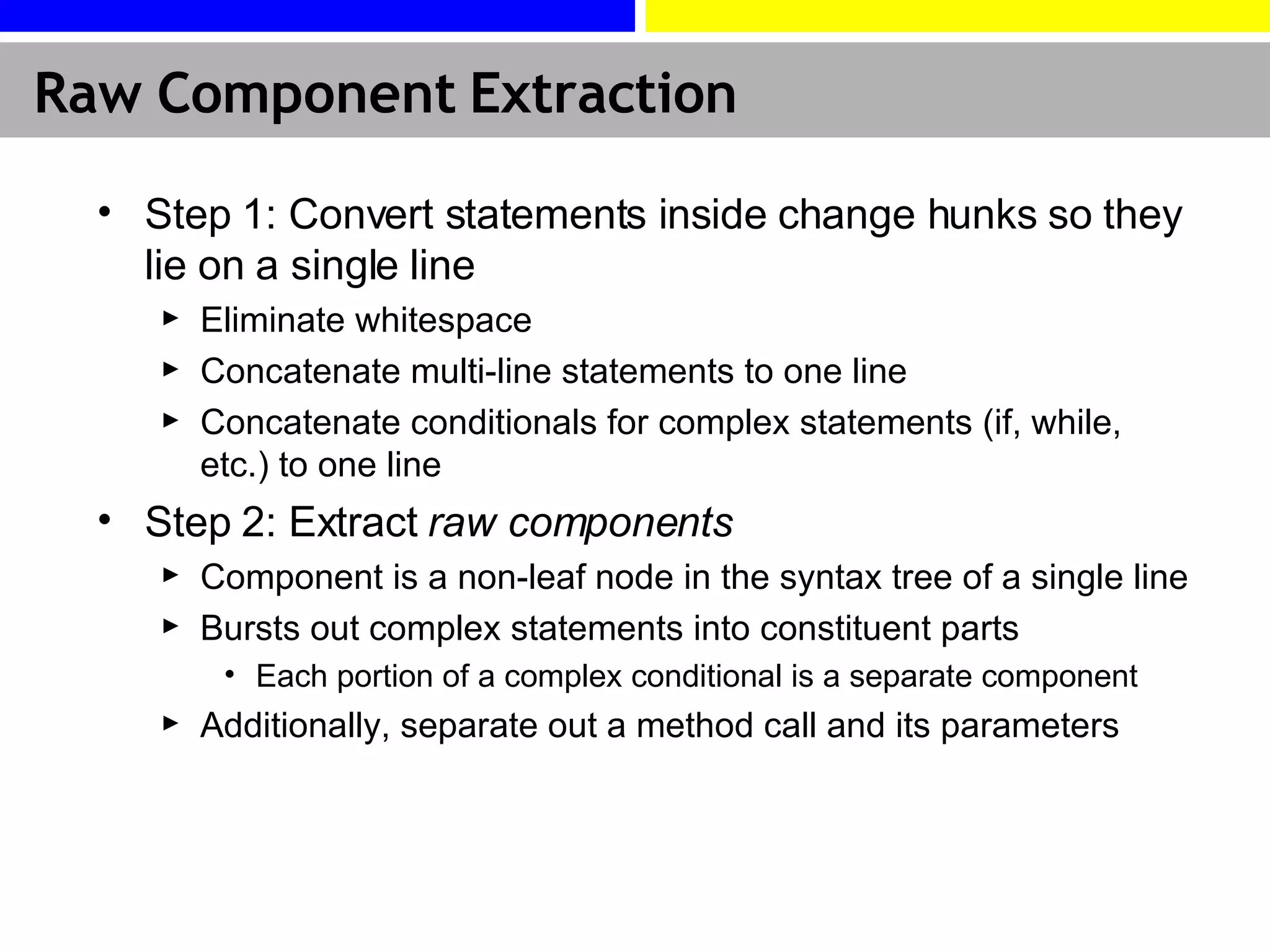 Raw Component Extraction Step 1: Convert statements inside change hunks so they lie on a single line Eliminate whitespace Concatenate multi-line statements to one line Concatenate conditionals for complex statements (if, while, etc.) to one line Step 2: Extract  raw components Component is a non-leaf node in the syntax tree of a single line Bursts out complex statements into constituent parts Each portion of a complex conditional is a separate component Additionally, separate out a method call and its parameters 