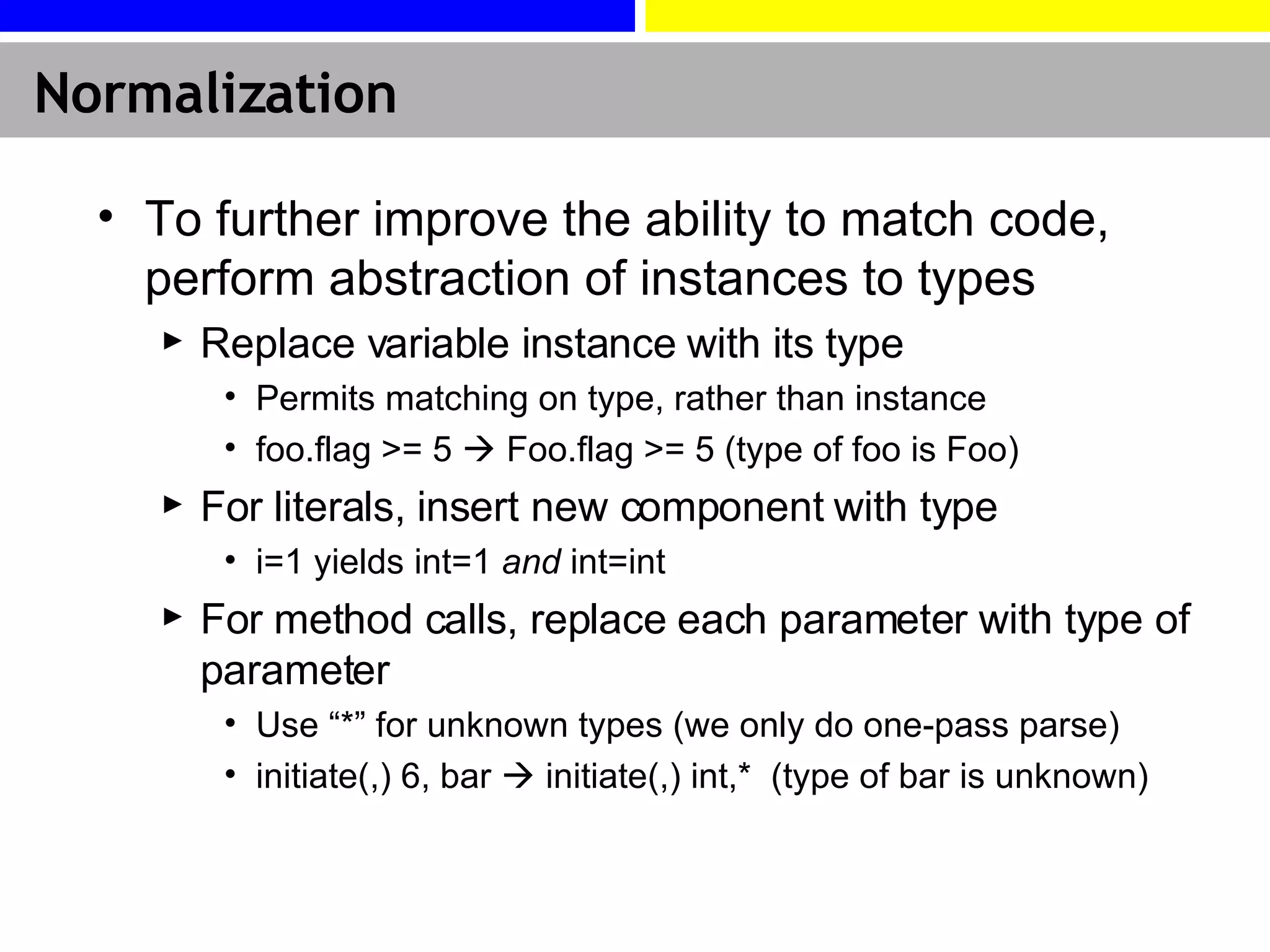 Normalization To further improve the ability to match code, perform abstraction of instances to types Replace variable instance with its type Permits matching on type, rather than instance foo.flag >= 5    Foo.flag >= 5 (type of foo is Foo) For literals, insert new component with type i=1 yields int=1  and  int=int For method calls, replace each parameter with type of parameter Use “*” for unknown types (we only do one-pass parse) initiate(,) 6, bar    initiate(,) int,*  (type of bar is unknown) 