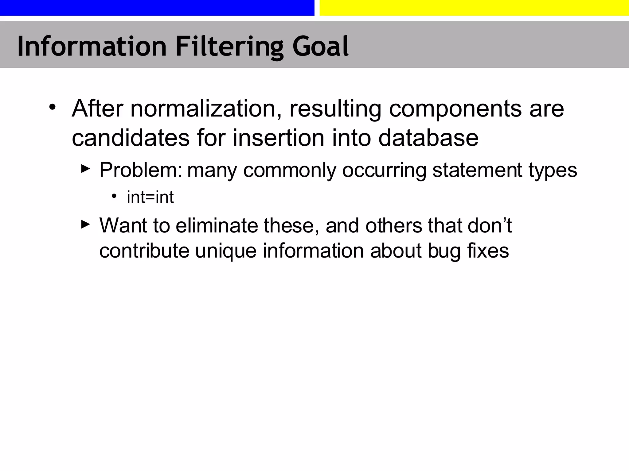Information Filtering Goal After normalization, resulting components are candidates for insertion into database Problem: many commonly occurring statement types int=int Want to eliminate these, and others that don’t contribute unique information about bug fixes 