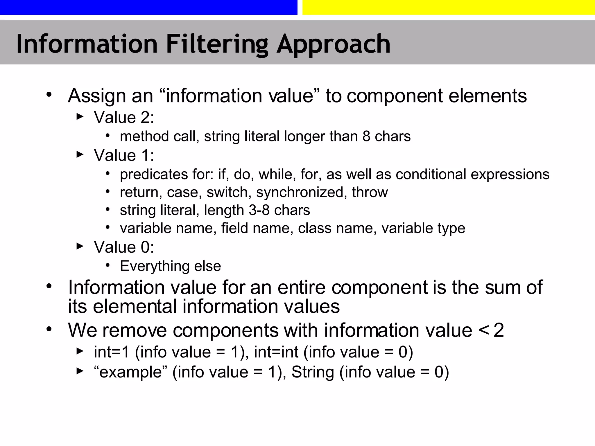 Information Filtering Approach Assign an “information value” to component elements Value 2: method call, string literal longer than 8 chars Value 1:  predicates for: if, do, while, for, as well as conditional expressions return, case, switch, synchronized, throw string literal, length 3-8 chars variable name, field name, class name, variable type Value 0: Everything else Information value for an entire component is the sum of its elemental information values We remove components with information value < 2 int=1 (info value = 1), int=int (info value = 0) “ example” (info value = 1), String (info value = 0) 
