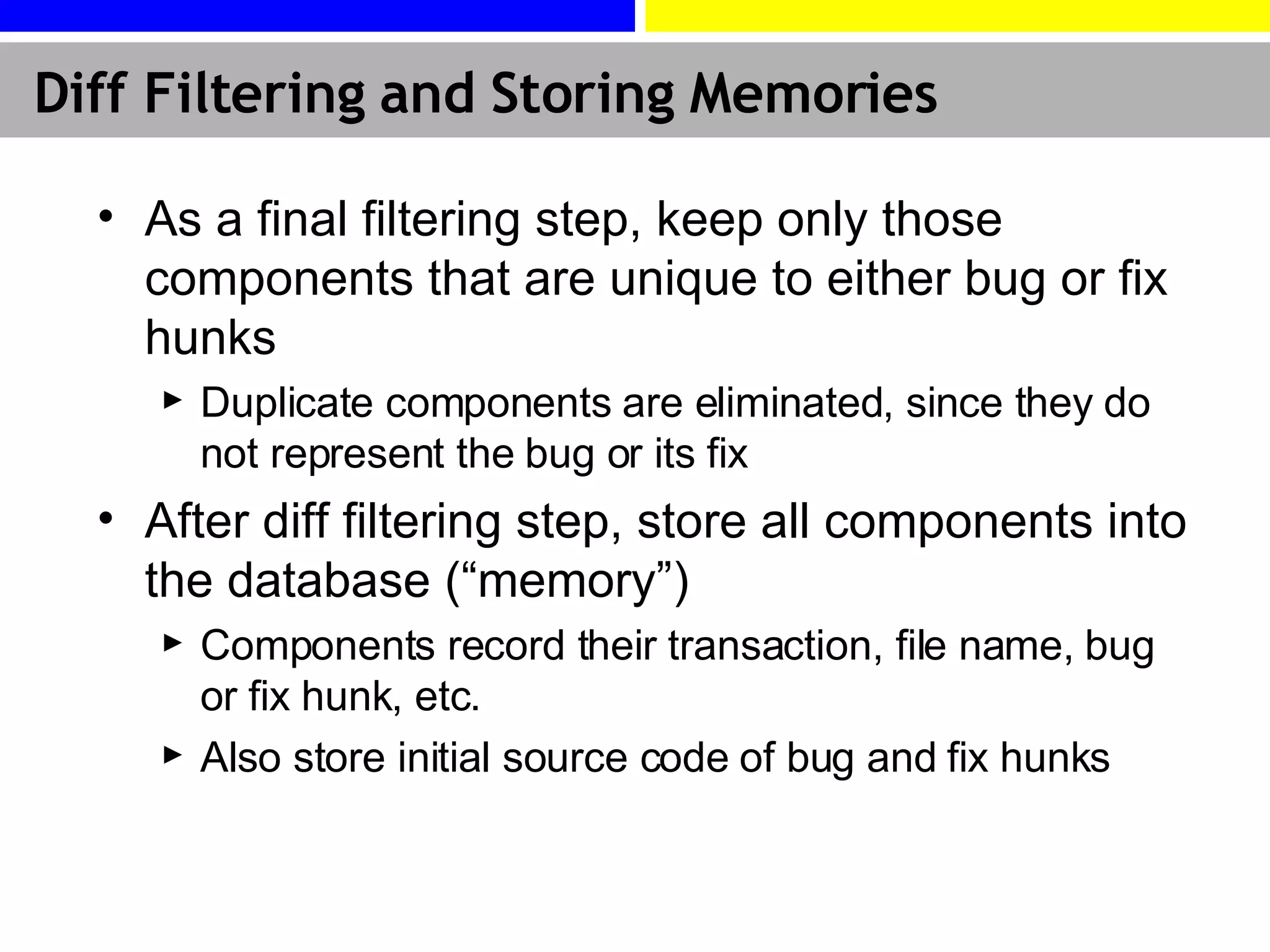 Diff Filtering and Storing Memories As a final filtering step, keep only those components that are unique to either bug or fix hunks Duplicate components are eliminated, since they do not represent the bug or its fix After diff filtering step, store all components into the database (“memory”) Components record their transaction, file name, bug or fix hunk, etc.  Also store initial source code of bug and fix hunks 