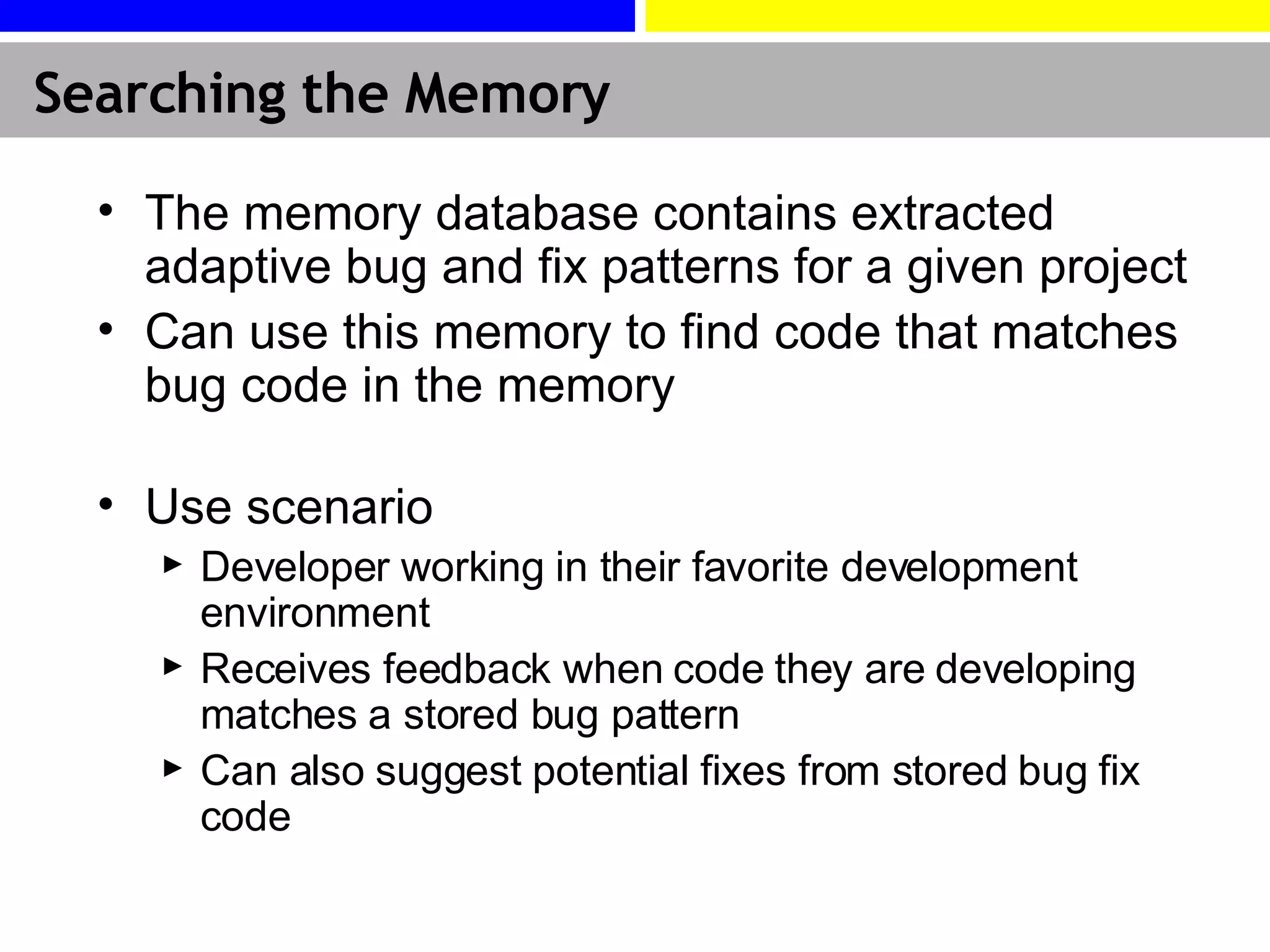 Searching the Memory The memory database contains extracted adaptive bug and fix patterns for a given project Can use this memory to find code that matches bug code in the memory Use scenario Developer working in their favorite development environment Receives feedback when code they are developing matches a stored bug pattern Can also suggest potential fixes from stored bug fix code 