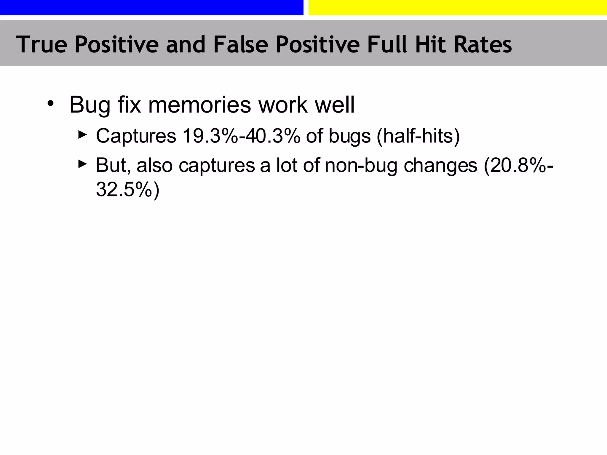 True Positive and False Positive Full Hit Rates Bug fix memories work well Captures 19.3%-40.3% of bugs (half-hits) But, also captures a lot of non-bug changes (20.8%-32.5%) 
