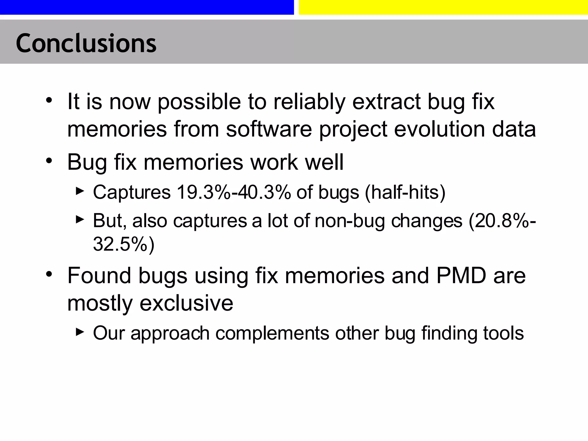 Conclusions It is now possible to reliably extract bug fix memories from software project evolution data Bug fix memories work well Captures 19.3%-40.3% of bugs (half-hits) But, also captures a lot of non-bug changes (20.8%-32.5%) Found bugs using fix memories and PMD are mostly exclusive Our approach  complements other bug finding tools 
