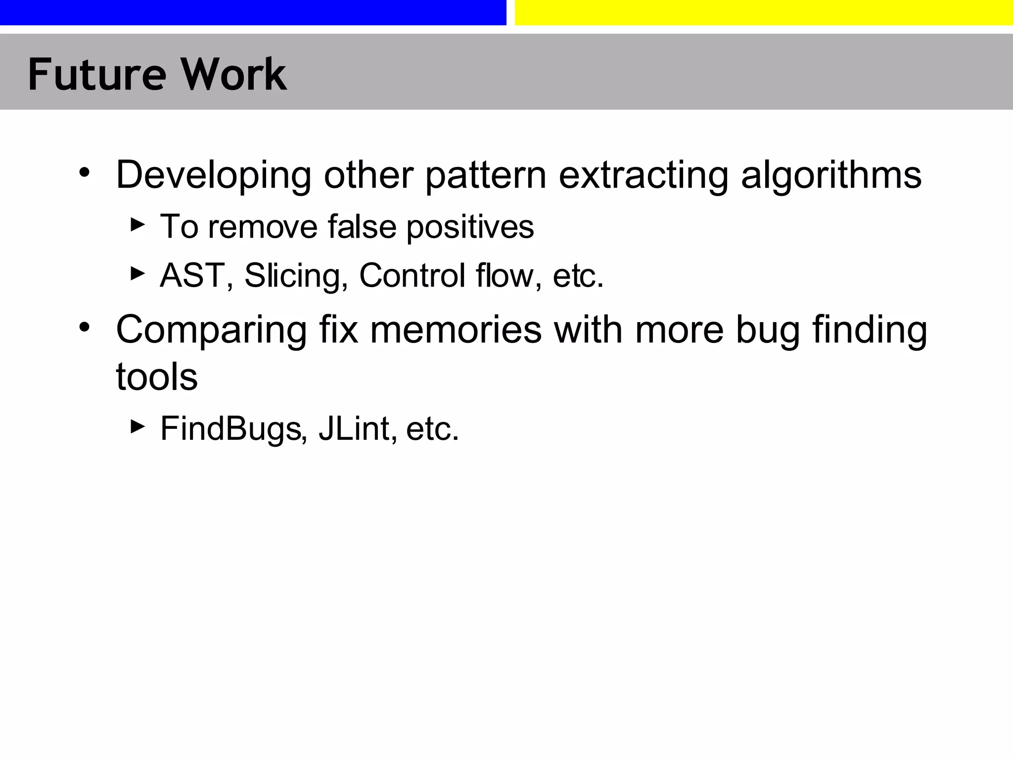 Future Work Developing other pattern extracting algorithms To remove false positives AST, Slicing, Control flow, etc. Comparing fix memories with more bug finding tools FindBugs, JLint, etc. 