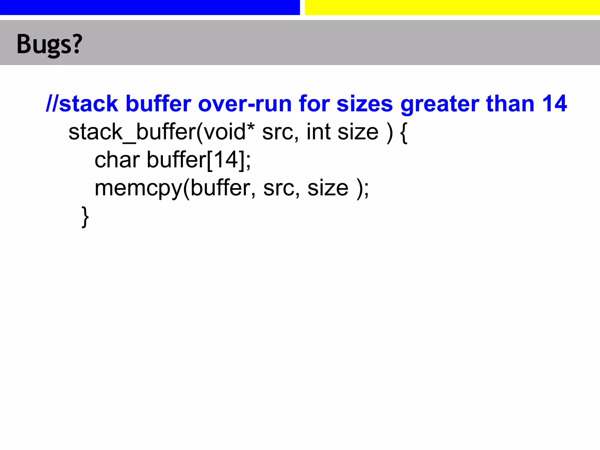 Bugs? //stack buffer over-run for sizes greater than 14  stack_buffer(void* src, int size ) {      char buffer[14];     memcpy(buffer, src, size );   }  
