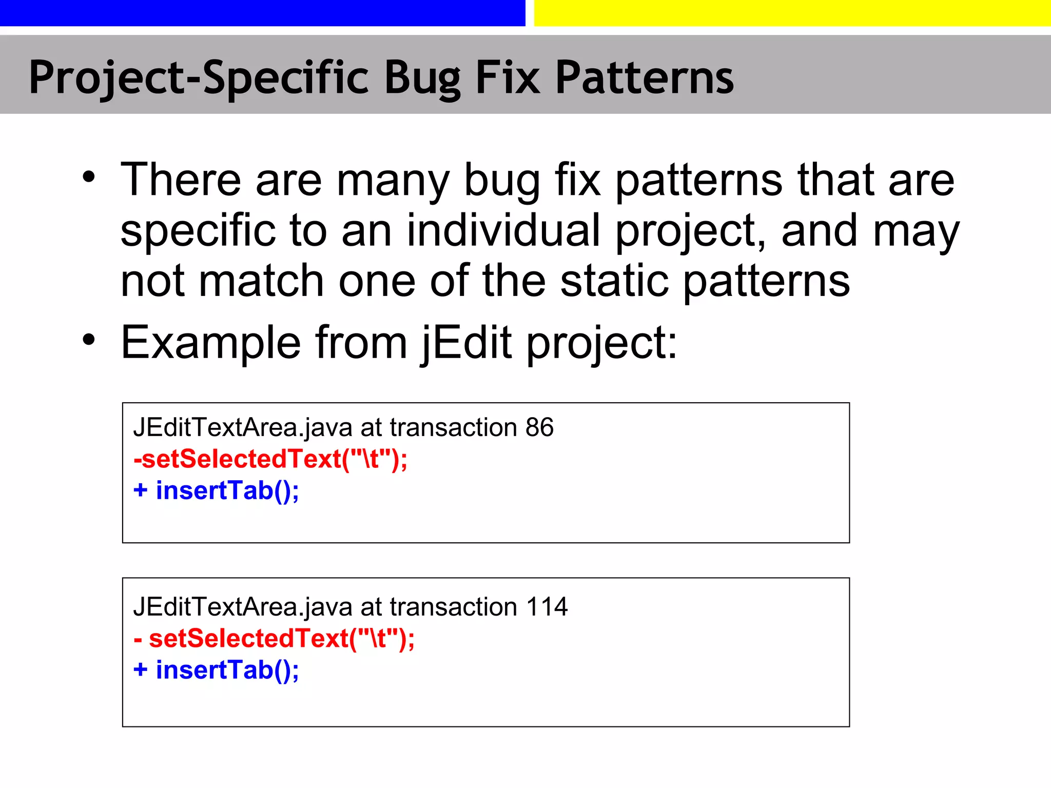 There are many bug fix patterns that are specific to an individual project, and may not match one of the static patterns Example from  jEdit  project: Project-Specific Bug Fix Patterns JEditTextArea.java at transaction 114 - setSelectedText(&quot;\t&quot;);   + insertTab(); JEditTextArea.java  at transaction 86  - setSelectedText(&quot;\t&quot;); + insertTab(); 