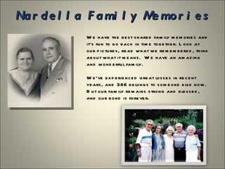 Nardella Family Memories
       We have the best shared family memories and it’s
       fun to go back in time together. Look at our pictures,
       read what we remembered, think about what it
       means. We have an amazing and wonderful family.

       We’ve experienced great losses in recent years, and
       386 belongs to someone else now. But our family
       remains strong and blessed, and our bond is forever.
 