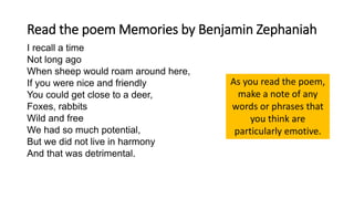 Read the poem Memories by Benjamin Zephaniah
I recall a time
Not long ago
When sheep would roam around here,
If you were nice and friendly
You could get close to a deer,
Foxes, rabbits
Wild and free
We had so much potential,
But we did not live in harmony
And that was detrimental.
As you read the poem,
make a note of any
words or phrases that
you think are
particularly emotive.
 