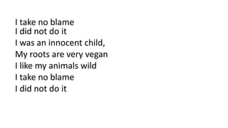 I take no blame
I did not do it
I was an innocent child,
My roots are very vegan
I like my animals wild
I take no blame
I did not do it
 