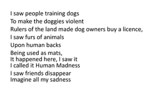 I saw people training dogs
To make the doggies violent
Rulers of the land made dog owners buy a licence,
I saw furs of animals
Upon human backs
Being used as mats,
It happened here, I saw it
I called it Human Madness
I saw friends disappear
Imagine all my sadness
 